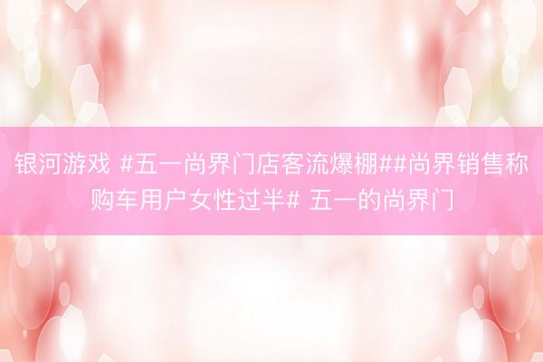银河游戏 #五一尚界门店客流爆棚##尚界销售称购车用户女性过半# 五一的尚界门