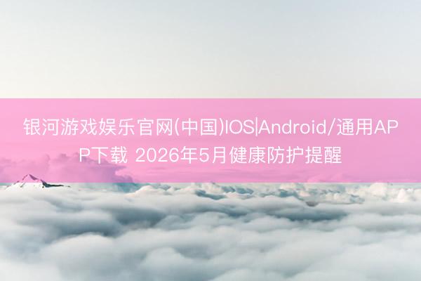 银河游戏娱乐官网(中国)IOS|Android/通用APP下载 2026年5月健康防护提醒