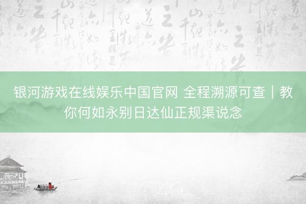 银河游戏在线娱乐中国官网 全程溯源可查｜教你何如永别日达仙正规渠说念