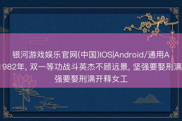 银河游戏娱乐官网(中国)IOS|Android/通用APP下载 1982年， 双一等功战斗英杰不顾远景， 坚强要娶刑满开释女工