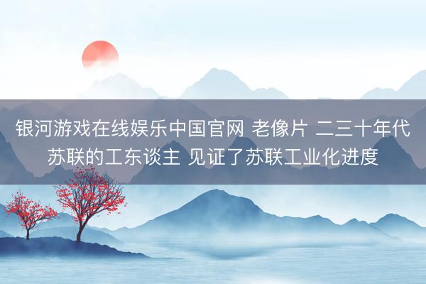 银河游戏在线娱乐中国官网 老像片 二三十年代苏联的工东谈主 见证了苏联工业化进度