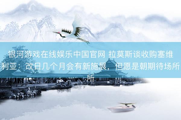 银河游戏在线娱乐中国官网 拉莫斯谈收购塞维利亚：改日几个月会有新施展，但愿是朝期待场所