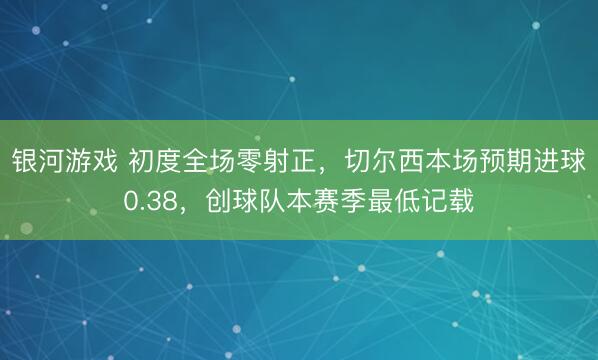 银河游戏 初度全场零射正，切尔西本场预期进球0.38，创球队本赛季最低记载