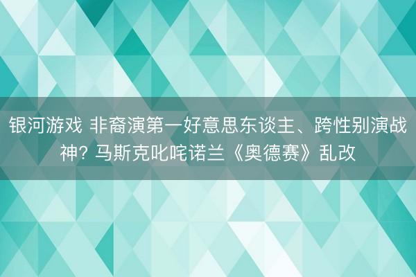 银河游戏 非裔演第一好意思东谈主、跨性别演战神? 马斯克叱咤诺兰《奥德赛》乱改