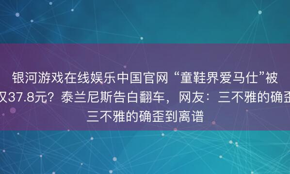 银河游戏在线娱乐中国官网 “童鞋界爱马仕”被曝资本仅37.8元？泰兰尼斯告白翻车，网友：三不雅的确歪到离谱