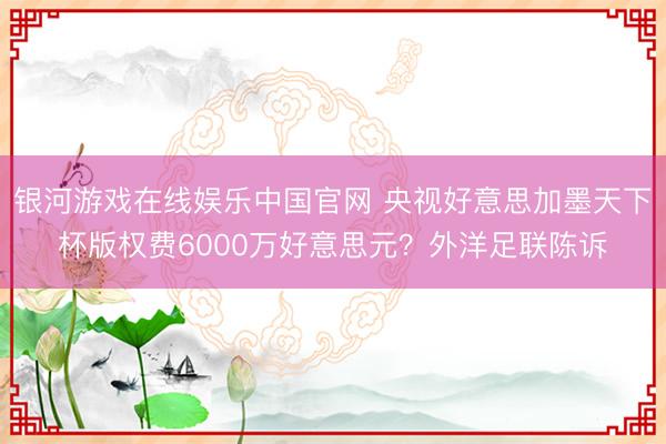 银河游戏在线娱乐中国官网 央视好意思加墨天下杯版权费6000万好意思元？外洋足联陈诉
