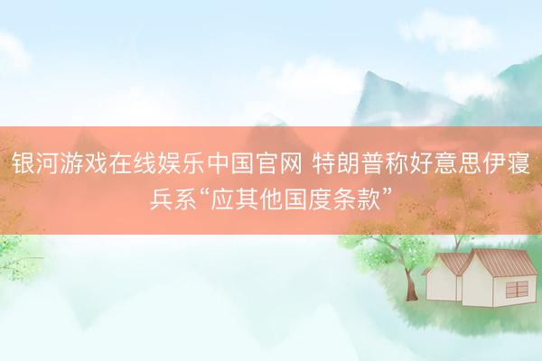 银河游戏在线娱乐中国官网 特朗普称好意思伊寝兵系“应其他国度条款”