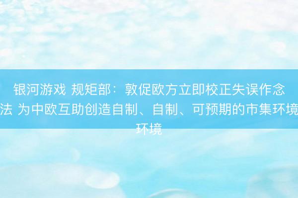 银河游戏 规矩部：敦促欧方立即校正失误作念法 为中欧互助创造自制、自制、可预期的市集环境