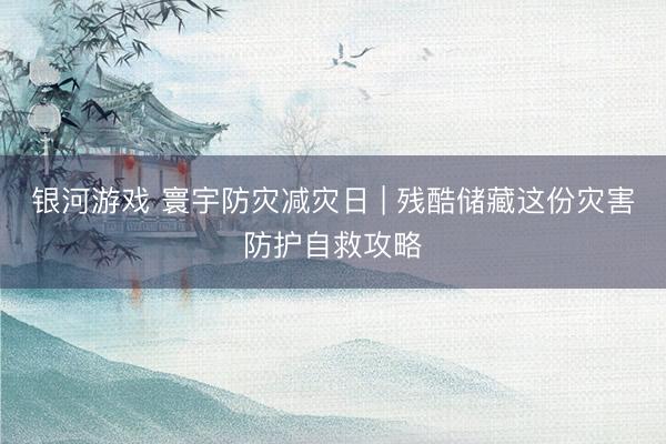 银河游戏 寰宇防灾减灾日 | 残酷储藏这份灾害防护自救攻略