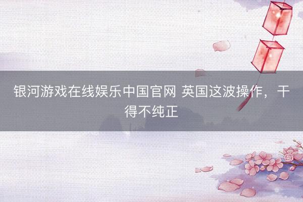 银河游戏在线娱乐中国官网 英国这波操作,干得不纯正