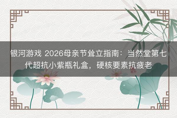 银河游戏 2026母亲节耸立指南：当然堂第七代超抗小紫瓶礼盒，硬核要素抗疲老