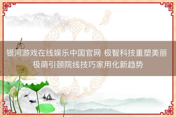 银河游戏在线娱乐中国官网 极智科技重塑美丽 极萌引颈院线技巧家用化新趋势