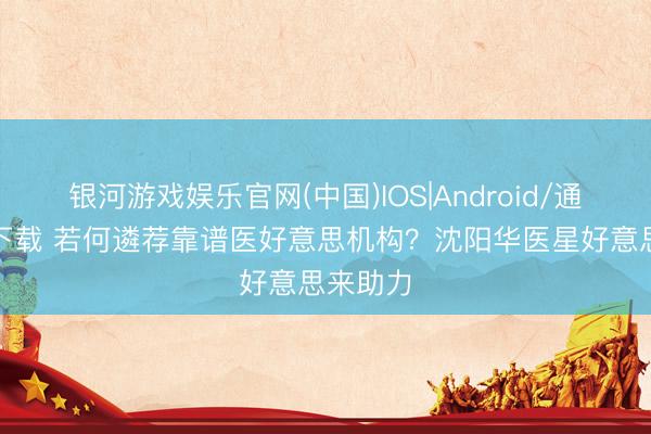银河游戏娱乐官网(中国)IOS|Android/通用APP下载 若何遴荐靠谱医好意思机构？沈阳华医星好意思来助力