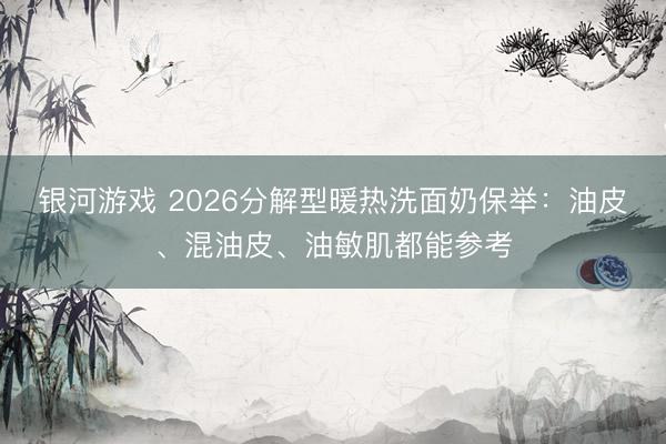 银河游戏 2026分解型暖热洗面奶保举：油皮、混油皮、油敏肌都能参考