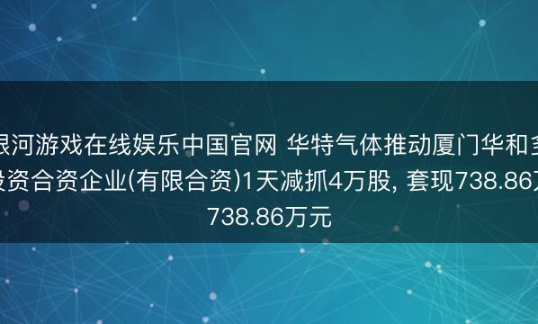 银河游戏在线娱乐中国官网 华特气体推动厦门华和多福投资合资企业(有限合资)1天减抓4万股， 套现738.86万元