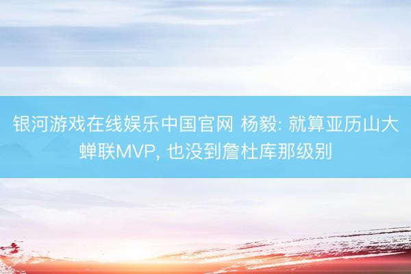 银河游戏在线娱乐中国官网 杨毅: 就算亚历山大蝉联MVP， 也没到詹杜库那级别