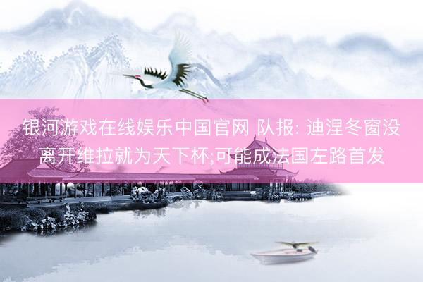 银河游戏在线娱乐中国官网 队报: 迪涅冬窗没离开维拉就为天下杯;可能成法国左路首发
