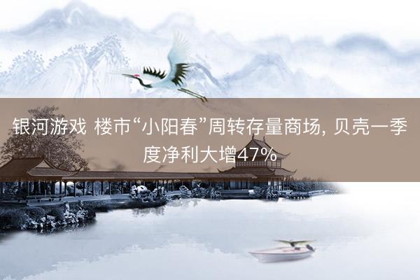 银河游戏 楼市“小阳春”周转存量商场， 贝壳一季度净利大增47%