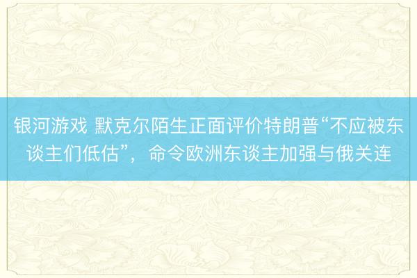 银河游戏 默克尔陌生正面评价特朗普“不应被东谈主们低估”，命令欧洲东谈主加强与俄关连