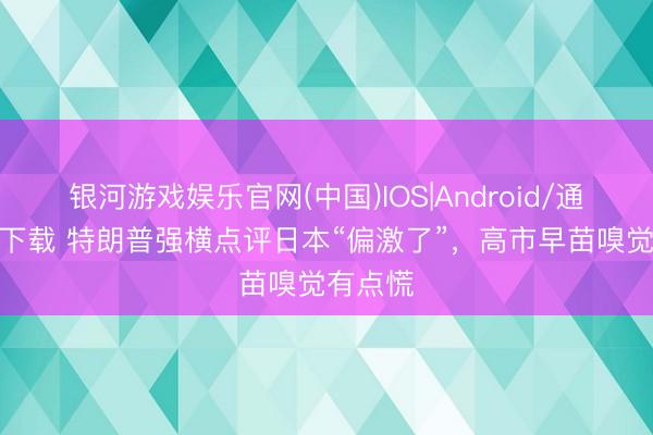 银河游戏娱乐官网(中国)IOS|Android/通用APP下载 特朗普强横点评日本“偏激了”，高市早苗嗅觉有点慌