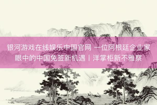 银河游戏在线娱乐中国官网 一位阿根廷企业家眼中的中国免签新机遇丨洋掌柜新不雅察