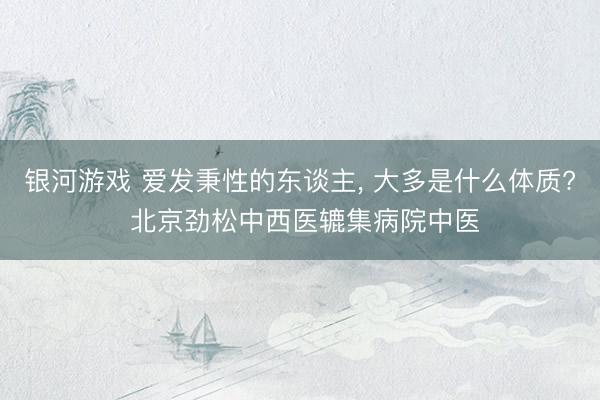 银河游戏 爱发秉性的东谈主， 大多是什么体质? 北京劲松中西医辘集病院中医