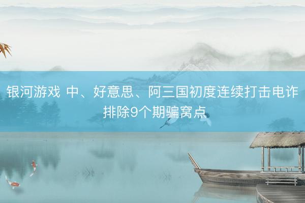 银河游戏 中、好意思、阿三国初度连续打击电诈 排除9个期骗窝点