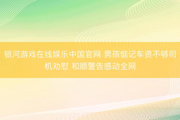 银河游戏在线娱乐中国官网 男孩惦记车资不够司机劝慰 和顺警告感动全网