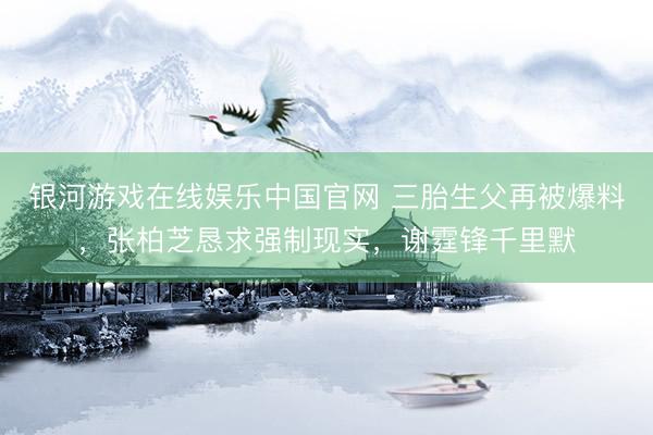 银河游戏在线娱乐中国官网 三胎生父再被爆料，张柏芝恳求强制现实，谢霆锋千里默