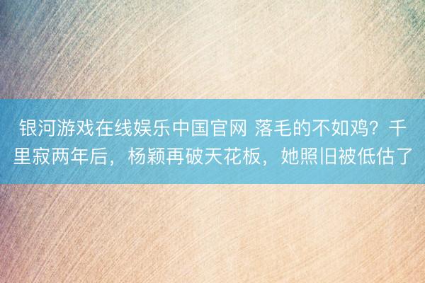 银河游戏在线娱乐中国官网 落毛的不如鸡？千里寂两年后，杨颖再破天花板，她照旧被低估了