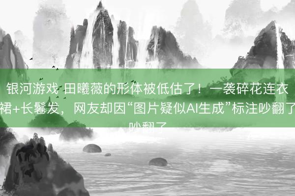 银河游戏 田曦薇的形体被低估了！一袭碎花连衣裙+长鬈发，网友却因“图片疑似AI生成”标注吵翻了
