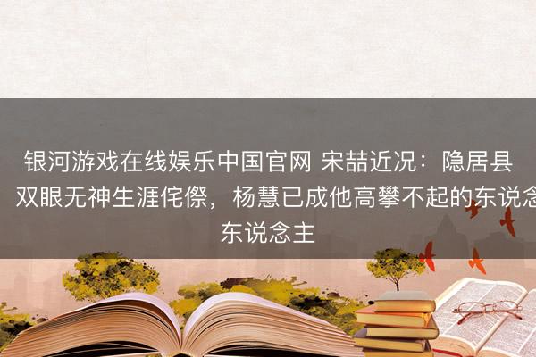 银河游戏在线娱乐中国官网 宋喆近况:隐居县城,双眼无神生涯侘傺,杨慧已成他高攀不起的东说念主