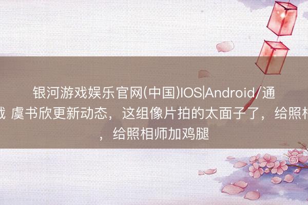银河游戏娱乐官网(中国)IOS|Android/通用APP下载 虞书欣更新动态，这组像片拍的太面子了，给照相师加鸡腿