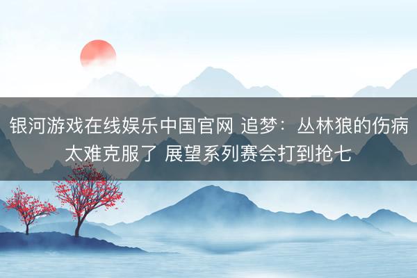 银河游戏在线娱乐中国官网 追梦：丛林狼的伤病太难克服了 展望系列赛会打到抢七