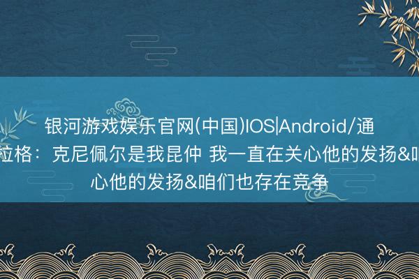 银河游戏娱乐官网(中国)IOS|Android/通用APP下载 弗拉格：克尼佩尔是我昆仲 我一直在关心他的发扬&咱们也存在竞争