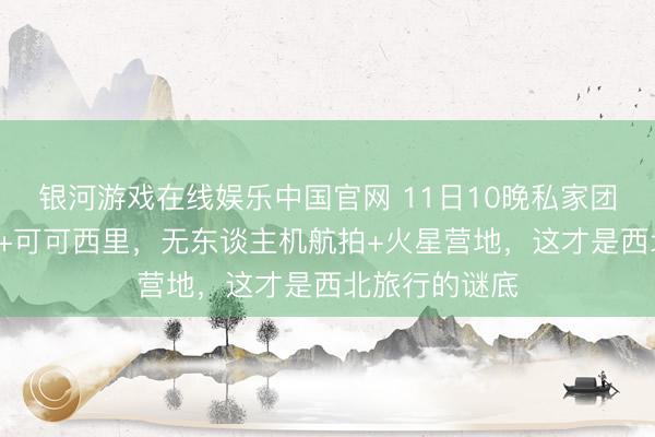 银河游戏在线娱乐中国官网 11日10晚私家团｜青海+甘肃+可可西里，无东谈主机航拍+火星营地，这才是西北旅行的谜底