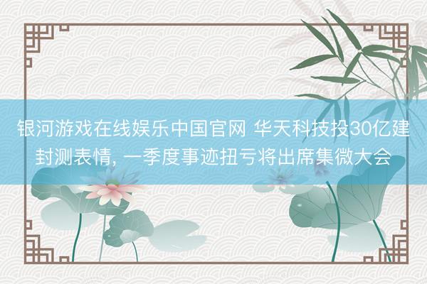 银河游戏在线娱乐中国官网 华天科技投30亿建封测表情, 一季度事迹扭亏将出席集微大会
