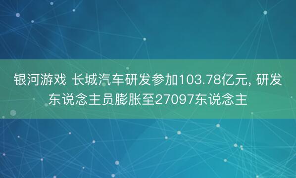 银河游戏 长城汽车研发参加103.78亿元， 研发东说念主员膨胀至27097东说念主