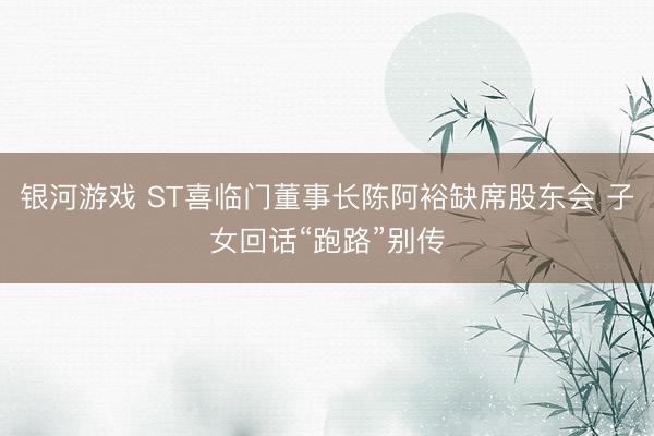 银河游戏 ST喜临门董事长陈阿裕缺席股东会 子女回话“跑路”别传