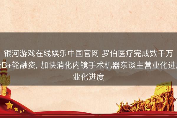 银河游戏在线娱乐中国官网 罗伯医疗完成数千万元B+轮融资， 加快消化内镜手术机器东谈主营业化进度