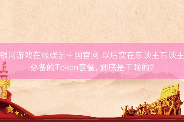 银河游戏在线娱乐中国官网 以后实在东谈主东谈主必备的Token套餐, 到底是干啥的?