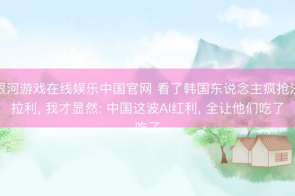 银河游戏在线娱乐中国官网 看了韩国东说念主疯抢法拉利， 我才显然: 中国这波AI红利， 全让他们吃了