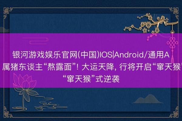 银河游戏娱乐官网(中国)IOS|Android/通用APP下载 属猪东谈主“熬露面”! 大运天降， 行将开启“窜天猴”式逆袭
