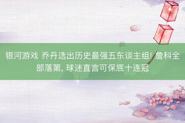 银河游戏 乔丹选出历史最强五东谈主组! 詹科全部落第， 球迷直言可保底十连冠
