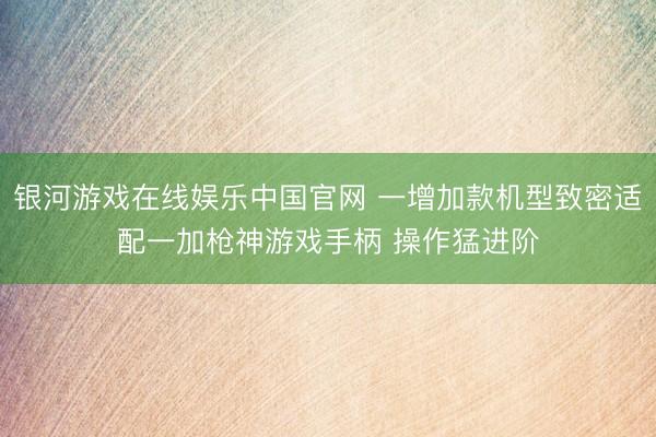 银河游戏在线娱乐中国官网 一增加款机型致密适配一加枪神游戏手柄 操作猛进阶