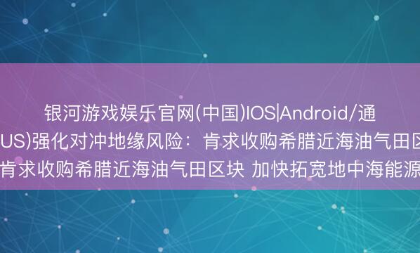银河游戏娱乐官网(中国)IOS|Android/通用APP下载 雪佛龙(CVX.US)强化对冲地缘风险：肯求收购希腊近海油气田区块 加快拓宽地中海能源疆土