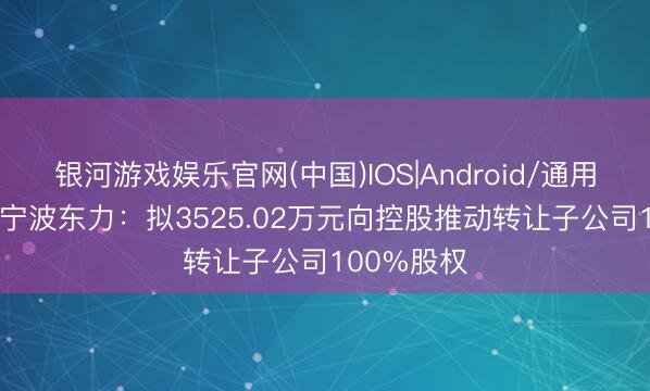 银河游戏娱乐官网(中国)IOS|Android/通用APP下载 宁波东力：拟3525.02万元向控股推动转让子公司100%股权