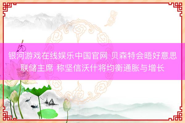 银河游戏在线娱乐中国官网 贝森特会晤好意思联储主席 称坚信沃什将均衡通胀与增长