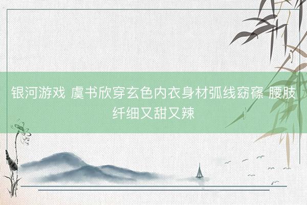 银河游戏 虞书欣穿玄色内衣身材弧线窈窱 腰肢纤细又甜又辣