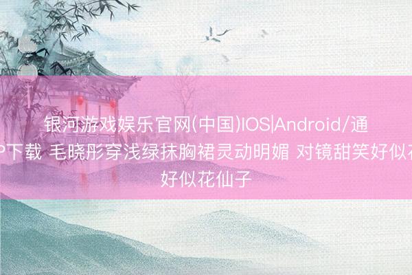 银河游戏娱乐官网(中国)IOS|Android/通用APP下载 毛晓彤穿浅绿抹胸裙灵动明媚 对镜甜笑好似花仙子